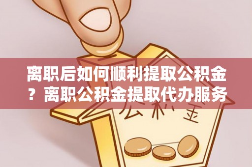 博爱离职后如何顺利提取公积金？离职公积金提取代办服务帮你搞定！